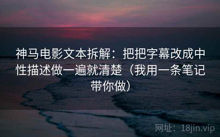 神马电影文本拆解:把把字幕改成中性描述做一遍就清楚(我用一条笔记带你做) 神马电影文本拆解:把把字幕改成中性描述做一遍就清楚(我用一条笔记带你做)