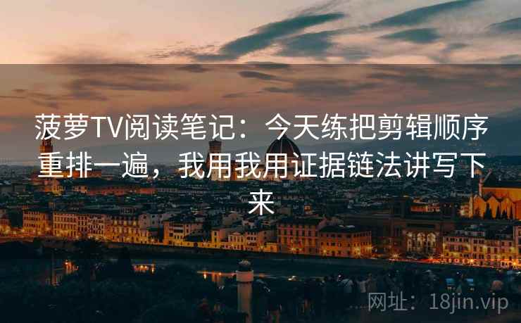 菠萝TV阅读笔记：今天练把剪辑顺序重排一遍，我用我用证据链法讲写下来