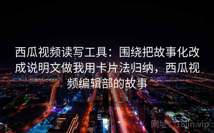西瓜视频读写工具:围绕把故事化改成说明文做我用卡片法归纳,西瓜视频编辑部的故事 西瓜视频读写工具:围绕把故事化改成说明文做我用卡片法归纳,西瓜视频编辑部的故事
