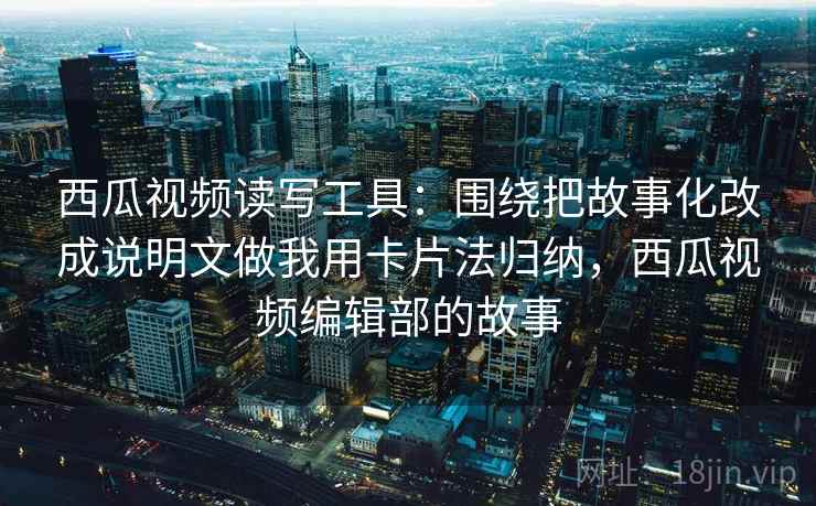 西瓜视频读写工具:围绕把故事化改成说明文做我用卡片法归纳,西瓜视频编辑部的故事 西瓜视频读写工具:围绕把故事化改成说明文做我用卡片法归纳,西瓜视频编辑部的故事
