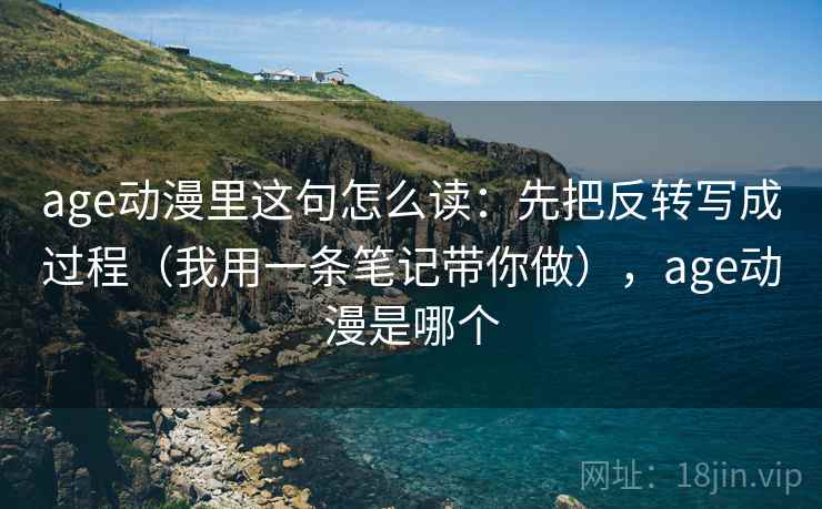 age动漫里这句怎么读：先把反转写成过程（我用一条笔记带你做），age动漫是哪个