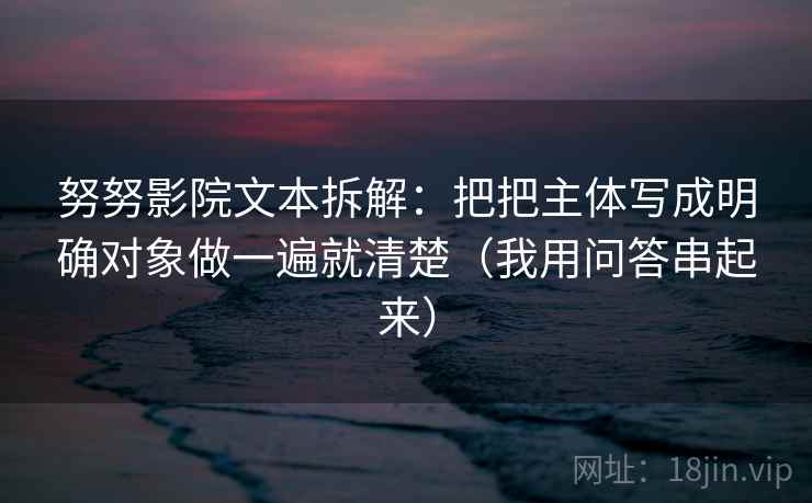努努影院文本拆解:把把主体写成明确对象做一遍就清楚(我用问答串起来) 努努影院文本拆解:把把主体写成明确对象做一遍就清楚(我用问答串起来)