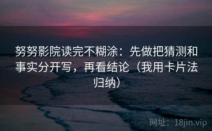 努努影院读完不糊涂:先做把猜测和事实分开写,再看结论(我用卡片法归纳) 努努影院读完不糊涂:先做把猜测和事实分开写,再看结论(我用卡片法归纳)