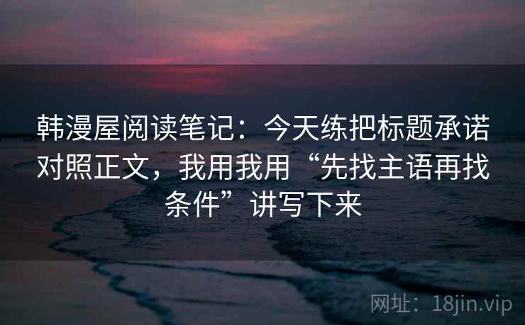 韩漫屋阅读笔记：今天练把标题承诺对照正文，我用我用“先找主语再找条件”讲写下来